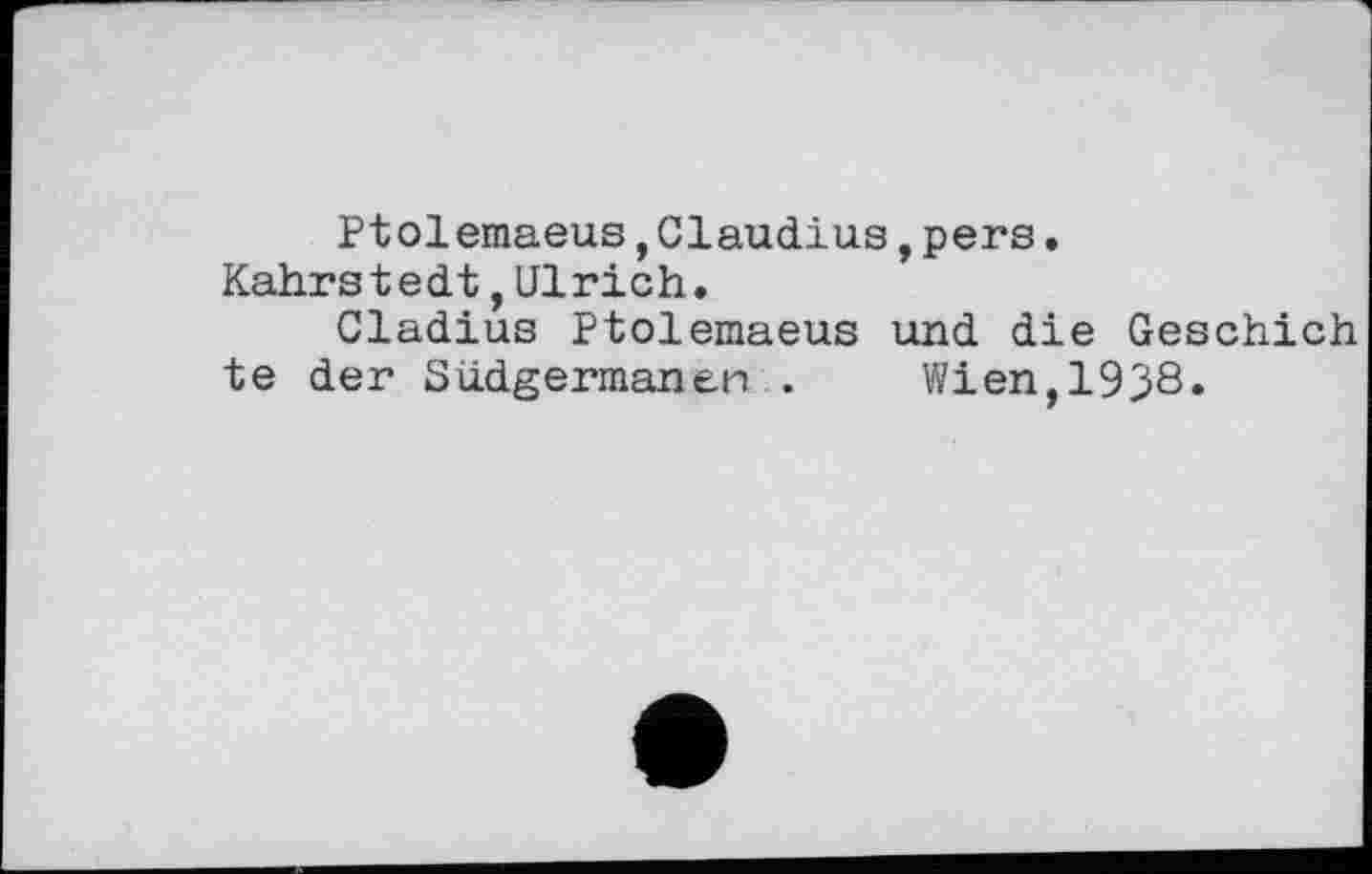 ﻿Ptolemaeus,Claudius,pers.
Kahrstedt,Ulrich.
Cladius Ptolemaeus und die Geschieh te der S lidgerman en .	Wien,1938.